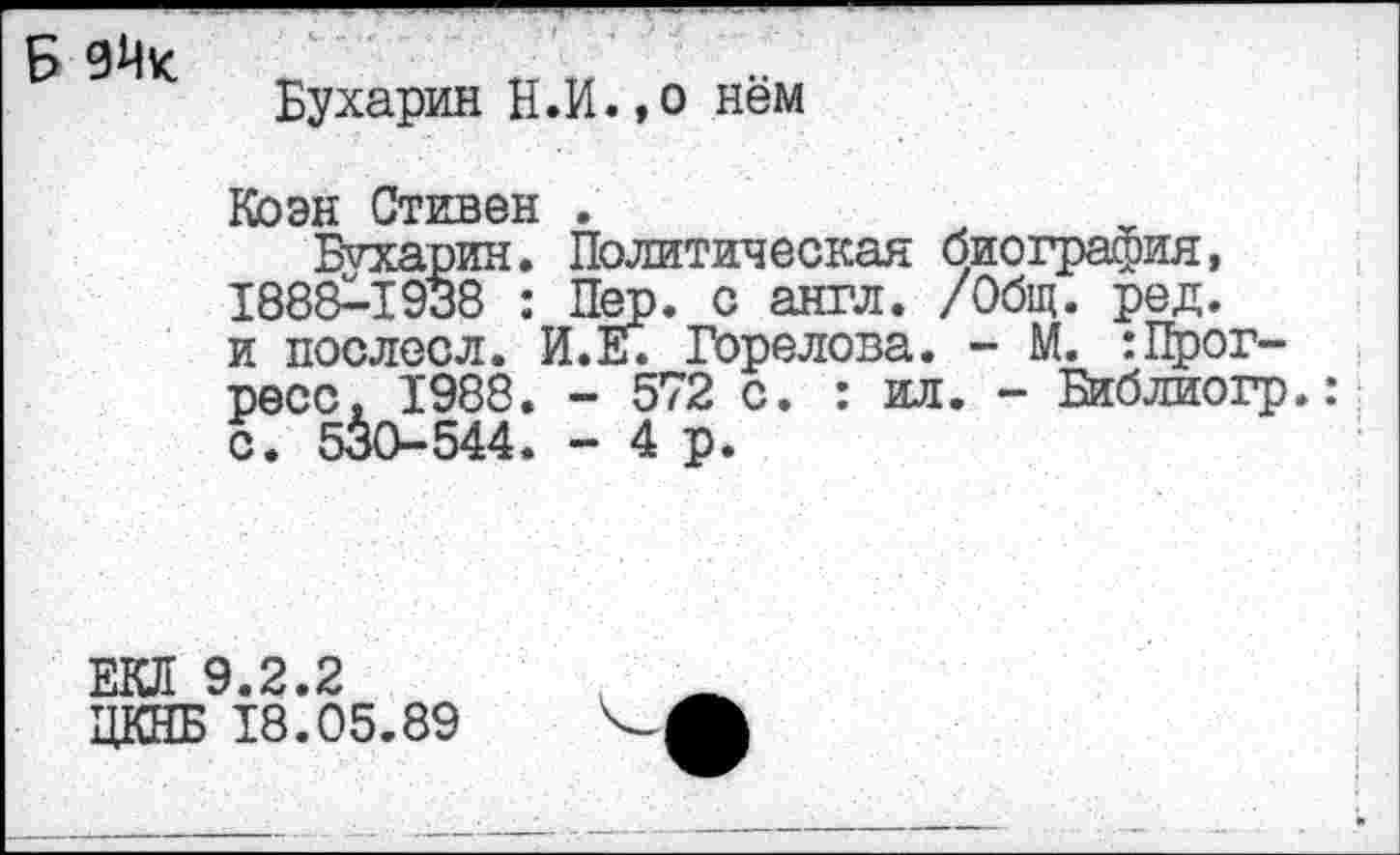 ﻿Бухарин Н.И.,о нём
Коэн Стивен .
Бухарин. Политическая биография, 1888^-1938 : Пер. с англ. /Общ. ред. и послесл. И.Е. Горелова. - М. :Прогресс, 1988. - 572 с. : ил. - Библиогр.: с. 530-544. - 4 р.
ЕКЛ 9.2.2 ЦКНБ 18.05.89